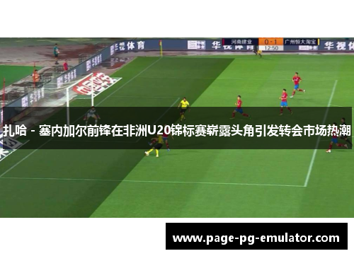 扎哈 - 塞内加尔前锋在非洲U20锦标赛崭露头角引发转会市场热潮