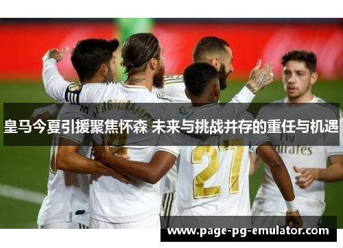 皇马今夏引援聚焦怀森 未来与挑战并存的重任与机遇