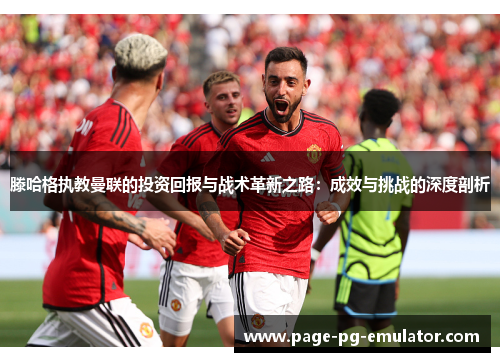 滕哈格执教曼联的投资回报与战术革新之路：成效与挑战的深度剖析