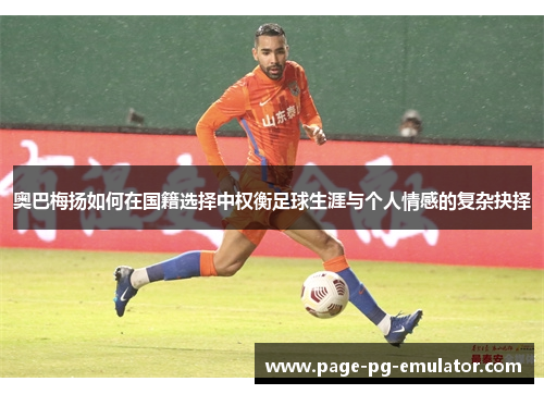 奥巴梅扬如何在国籍选择中权衡足球生涯与个人情感的复杂抉择