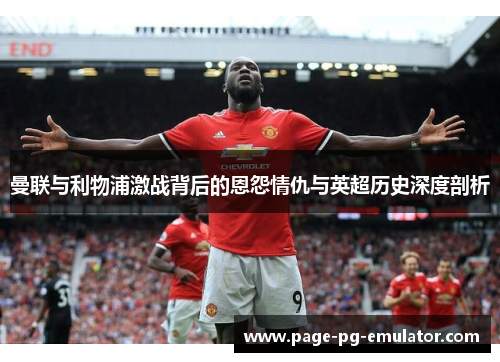 曼联与利物浦激战背后的恩怨情仇与英超历史深度剖析