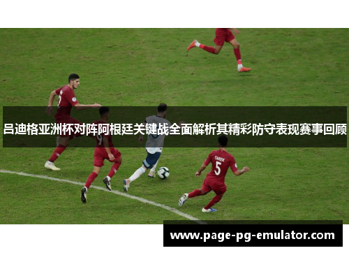 吕迪格亚洲杯对阵阿根廷关键战全面解析其精彩防守表现赛事回顾