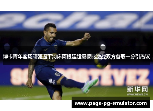 博卡青年客场顽强逼平河床阿根廷超级德比激战双方各取一分引热议