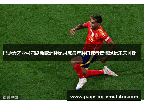 巴萨天才亚马尔刷新欧洲杯纪录成最年轻进球者震惊足坛未来可期一