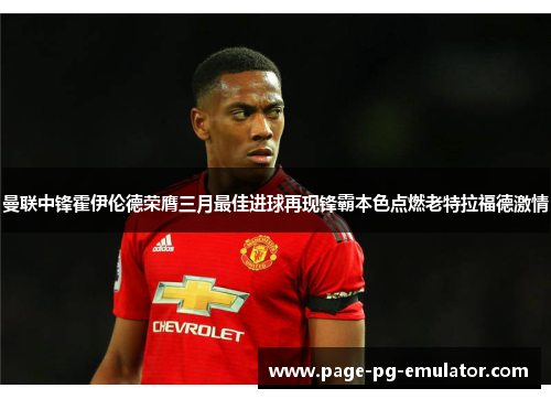曼联中锋霍伊伦德荣膺三月最佳进球再现锋霸本色点燃老特拉福德激情