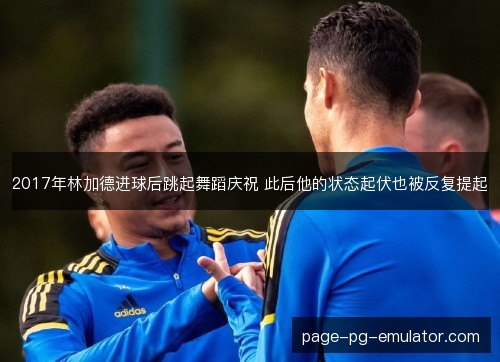 2017年林加德进球后跳起舞蹈庆祝 此后他的状态起伏也被反复提起